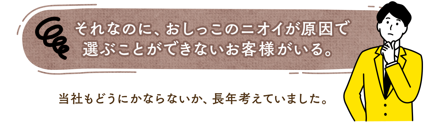 それなのに、おしっこのニオイが原因で 選ぶことができないお客様がいる。当社もどうにかならないか、長年考えていました。