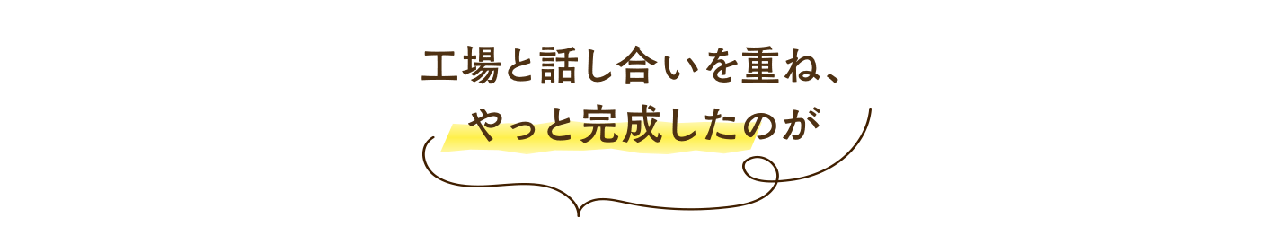 工場と話し合いを重ね、 やっと完成したのが