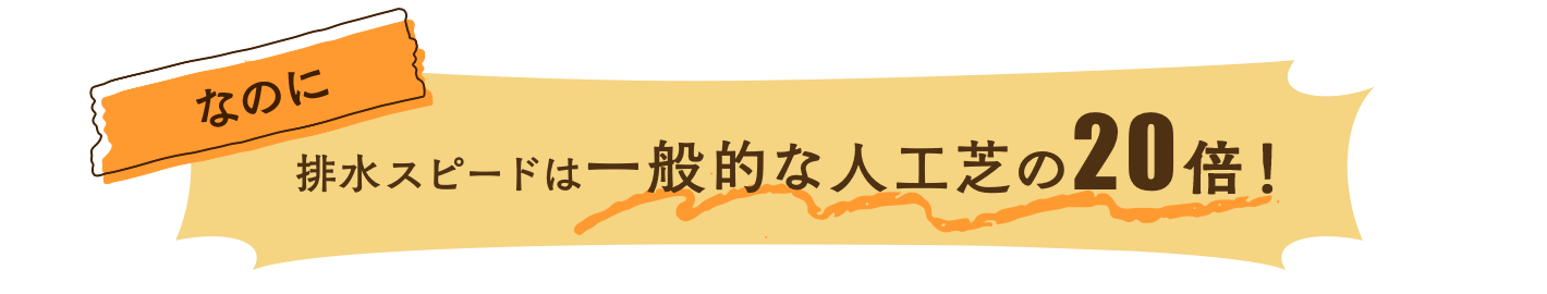 なのに、排水スピードは一般的な人工芝の20倍！